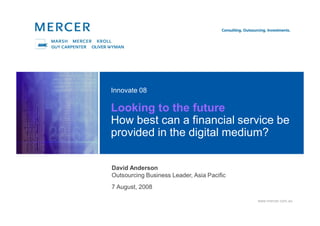 www.mercer.com.au
Looking to the future
How best can a financial service be
provided in the digital medium?
Innovate 08
David Anderson
Outsourcing Business Leader, Asia Pacific
7 August, 2008
 