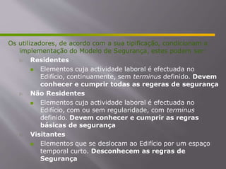 Os utilizadores, de acordo com a sua tipificação, condicionam a
implementação do Modelo de Segurança, estes podem ser:
 Residentes
 Elementos cuja actividade laboral é efectuada no
Edifício, continuamente, sem terminus definido. Devem
conhecer e cumprir todas as regeras de segurança
 Não Residentes
 Elementos cuja actividade laboral é efectuada no
Edifício, com ou sem regularidade, com terminus
definido. Devem conhecer e cumprir as regras
básicas de segurança
 Visitantes
 Elementos que se deslocam ao Edifício por um espaço
temporal curto. Desconhecem as regras de
Segurança
 