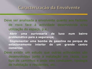 Deve ser analisada a envolvente quanto aos factores
de risco face à actividade desenvolvida e/ou
utilização do espaço, p.e.:
-Abrir uma ourivesaria de luxo num bairro
problemático para a segurança;
-Implementar uma bomba de gasolina no parque de
estacionamento interior de um grande centro
comercial.
Deve existir um estudo que outras actividades são
desenvolvidas junto à instalação em causa, que
tipo de caminhos e onde eles conduzem, tipologia
de habitação e residentes, etc.
 