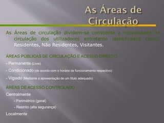 As Áreas de circulação dividem-se consoante a necessidade de
circulação dos utilizadores entretanto identificados como:
Residentes, Não Residentes, Visitantes.
ÁREAS PÚBLICAS DE CIRCULAÇÃO E ACESSO DIRECTO
- Permanente (Livre)
- Condicionado (de acordo com o horário de funcionamento respectivo)
- Vigiado (Mediante a apresentação de um título adequado)
ÁREAS DE ACESSO CONTROLADO
Centralmente
- Perimétrico (geral)
- Restrito (alta segurança)
Localmente
 