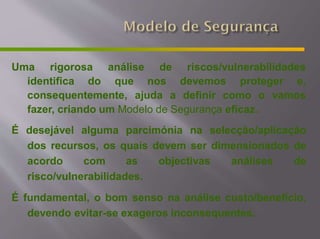 Uma rigorosa
identifica do
análise
que
de riscos/vulnerabilidades
nos devemos proteger e,
consequentemente, ajuda a definir como o vamos
fazer, criando um Modelo de Segurança eficaz.
É desejável alguma parcimónia na selecção/aplicação
dos recursos, os quais devem ser dimensionados de
acordo com as objectivas análises de
risco/vulnerabilidades.
É fundamental, o bom senso na análise custo/benefício,
devendo evitar-se exageros inconsequentes.
 