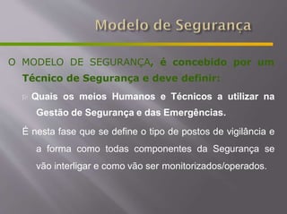 O MODELO DE SEGURANÇA, é concebido por um
Técnico de Segurança e deve definir:
 Quais os meios Humanos e Técnicos a utilizar na
Gestão de Segurança e das Emergências.
É nesta fase que se define o tipo de postos de vigilância e
a forma como todas componentes da Segurança se
vão interligar e como vão ser monitorizados/operados.
 