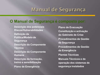 O Manual de Segurança é composto por:
-
-
-
-
-
-
Descrição dos potenciais
Riscos/Vulnerabilidades
Definição da
Política/Modelo de
Segurança
Descrição da Componente
Técnica
Descrição da Componente
Humana
Descrição da formação,
treino e sensibilização
Plano de Emergência
-
-
-
-
-
-
Plano de Evacuação
Constituição e activação
do Gabinete de Crise
Procedimentos de Gestão
da Segurança
Procedimentos de Gestão
da Emergência
Plantas Técnicas
Manuais Técnicos e de
operação dos sistemas de
segurança instalados
 