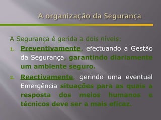 A Segurança é gerida a dois níveis:
1. Preventivamente, efectuando a Gestão
da Segurança, garantindo diariamente
um ambiente seguro.
2. Reactivamente, gerindo uma eventual
Emergência situações para as quais a
resposta dos meios humanos e
técnicos deve ser a mais eficaz.
 