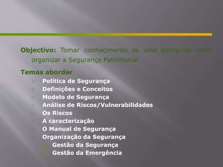 Objectivo: Tomar conhecimento de uma forma de como
organizar a Segurança Patrimonial
Temas abordar
 Política de Segurança
 Definições e Conceitos
 Modelo de Segurança
 Análise de Riscos/Vulnerabilidades
 Os Riscos
 A caracterização
 O Manual de Segurança
 Organização da Segurança
 Gestão da Segurança
 Gestão da Emergência
 