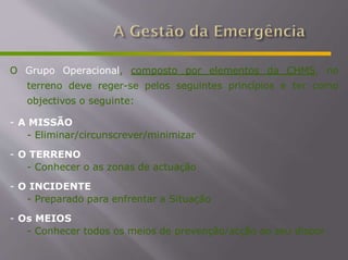 O Grupo Operacional, composto por elementos da CHMS, no
terreno deve reger-se pelos seguintes princípios e ter como
objectivos o seguinte:
- A MISSÃO
- Eliminar/circunscrever/minimizar
- O TERRENO
- Conhecer o as zonas de actuação
- O INCIDENTE
- Preparado para enfrentar a Situação
- Os MEIOS
- Conhecer todos os meios de prevenção/acção ao seu dispor
 