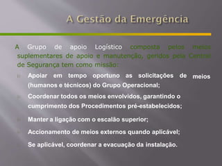 A Grupo de apoio Logístico composta pelos meios
suplementares de apoio e manutenção, geridos pela Central
de Segurança tem como missão:
meios
 Apoiar em tempo oportuno as solicitações de
(humanos e técnicos) do Grupo Operacional;
 Coordenar todos os meios envolvidos, garantindo o
cumprimento dos Procedimentos pré-estabelecidos;
 Manter a ligação com o escalão superior;
 Accionamento de meios externos quando aplicável;
 Se aplicável, coordenar a evacuação da instalação.
 