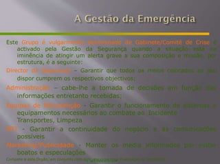Este Grupo é vulgarmente denominado de Gabinete/Comité de Crise é
activado pela Gestão da Segurança quando a situação está na
iminência de atingir um alerta grave a sua composição e missão, por
estrutura, é a seguinte:
Director da Segurança – Garantir que todos os meios colocados ao seu
dispor cumprem os respectivos objectivos;
Administração – cabe-lhe a tomada de decisões em função das
informações entretanto recebidas;
Equipas de Manutenção - Garantir o funcionamento de sistemas e
equipamentos necessários ao combate ao Incidente
do negócio e as comunicações
Transportes, Limpeza
NTI - Garantir a continuidade
possíveis
Marketing/Publicidade - Manter os media informados par evitar
boatos e especulações
Compete a este Órgão, em conjunto com o
s
w
mw
w
e.
ij
o
u
l
s
i
o
s
ea
xn
tt
o
es
r
.
n
ne
o
ts
-
,
a Evacuação da Instalação
 