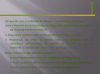De acordo com a pirâmide de Maslow – conceituado Sociólogo –
para o Homem as necessidades de Segurança seguem-se, por ordem
de importância ás fisiológicas
A Segurança constitui uma preocupação Individual e Social.
A Segurança, ao longo do tempo, tem sido estudada com os
de risco e
objectivos, simultâneos, de reduzir os factores
melhorar a reacção dos meios a um eventual sinistro.
Estes objectivos são atingidos quando a:
- A nível estratégico é definida a Política de Segurança;
- A nível Táctico se define e implementa o Modelo de Segurança;
- A nível operacional se efectua a Gestão da Segurança
 