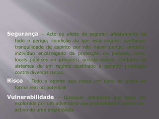 Segurança – Acto ou efeito de segurar; afastamento de
todo o perigo; condição do que está seguro; confiança,
tranquilidade de espírito por não haver perigo; amparo;
indivíduo encarregado da protecção de pessoas, bens,
locais públicos ou privados; guarda-costas. Conjunto de
sistemas de um regime destinado a garantir protecção
contra diversos riscos.
Risco – Todo o agente que causa um dano ou perda de
forma real ou potencial
Vulnerabilidade – Qualquer debilidade que pode ser
explorada por um adversário que possibilitará o acesso ao
activo de uma organização
 