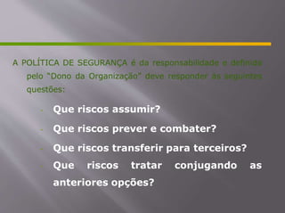 A POLÍTICA DE SEGURANÇA é da responsabilidade e definida
pelo “Dono da Organização” deve responder às seguintes
questões:
- Que riscos assumir?
- Que riscos prever e combater?
- Que riscos transferir para terceiros?
- Que riscos tratar conjugando as
anteriores opções?
 