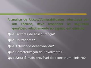 A análise de Riscos/Vulnerabilidades, efectuada por
um Técnico, deve responder às seguintes
questões, relativamente ao espaço em questão:
Que Factores de Insegurança?
Que Utilizadores?
Que Actividade desenvolvida?
Que Caracterização da Envolvente?
Que Área é mais provável de ocorrer um sinistro?
 