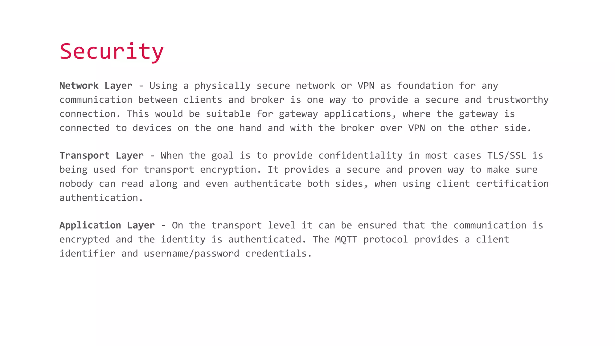 Security
Network Layer - Using a physically secure network or VPN as foundation for any
communication between clients and broker is one way to provide a secure and trustworthy
connection. This would be suitable for gateway applications, where the gateway is
connected to devices on the one hand and with the broker over VPN on the other side.
Transport Layer - When the goal is to provide confidentiality in most cases TLS/SSL is
being used for transport encryption. It provides a secure and proven way to make sure
nobody can read along and even authenticate both sides, when using client certification
authentication.
Application Layer - On the transport level it can be ensured that the communication is
encrypted and the identity is authenticated. The MQTT protocol provides a client
identifier and username/password credentials.
 