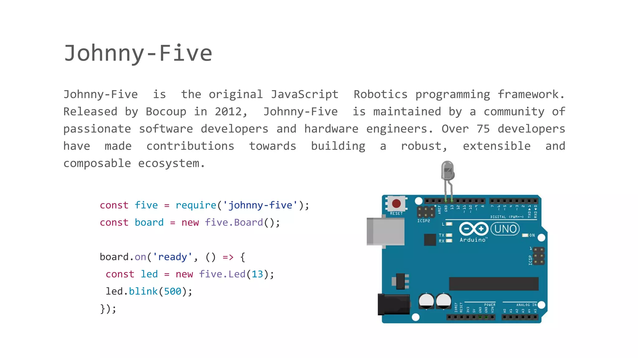 Johnny-Five
Johnny-Five is the original JavaScript Robotics programming framework.
Released by Bocoup in 2012, Johnny-Five is maintained by a community of
passionate software developers and hardware engineers. Over 75 developers
have made contributions towards building a robust, extensible and
composable ecosystem.
const five = require('johnny-five');
const board = new five.Board();
board.on('ready', () => {
const led = new five.Led(13);
led.blink(500);
});
 
