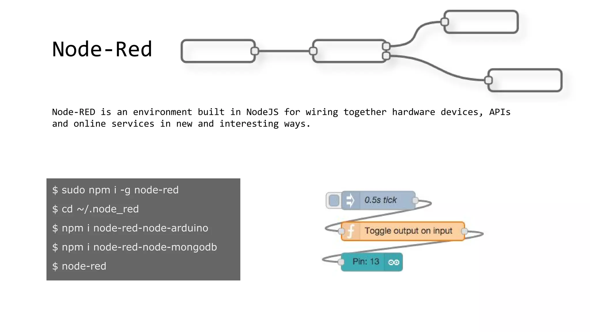 Node-Red
Node-RED is an environment built in NodeJS for wiring together hardware devices, APIs
and online services in new and interesting ways.
$ sudo npm i -g node-red
$ cd ~/.node_red
$ npm i node-red-node-arduino
$ npm i node-red-node-mongodb
$ node-red
 
