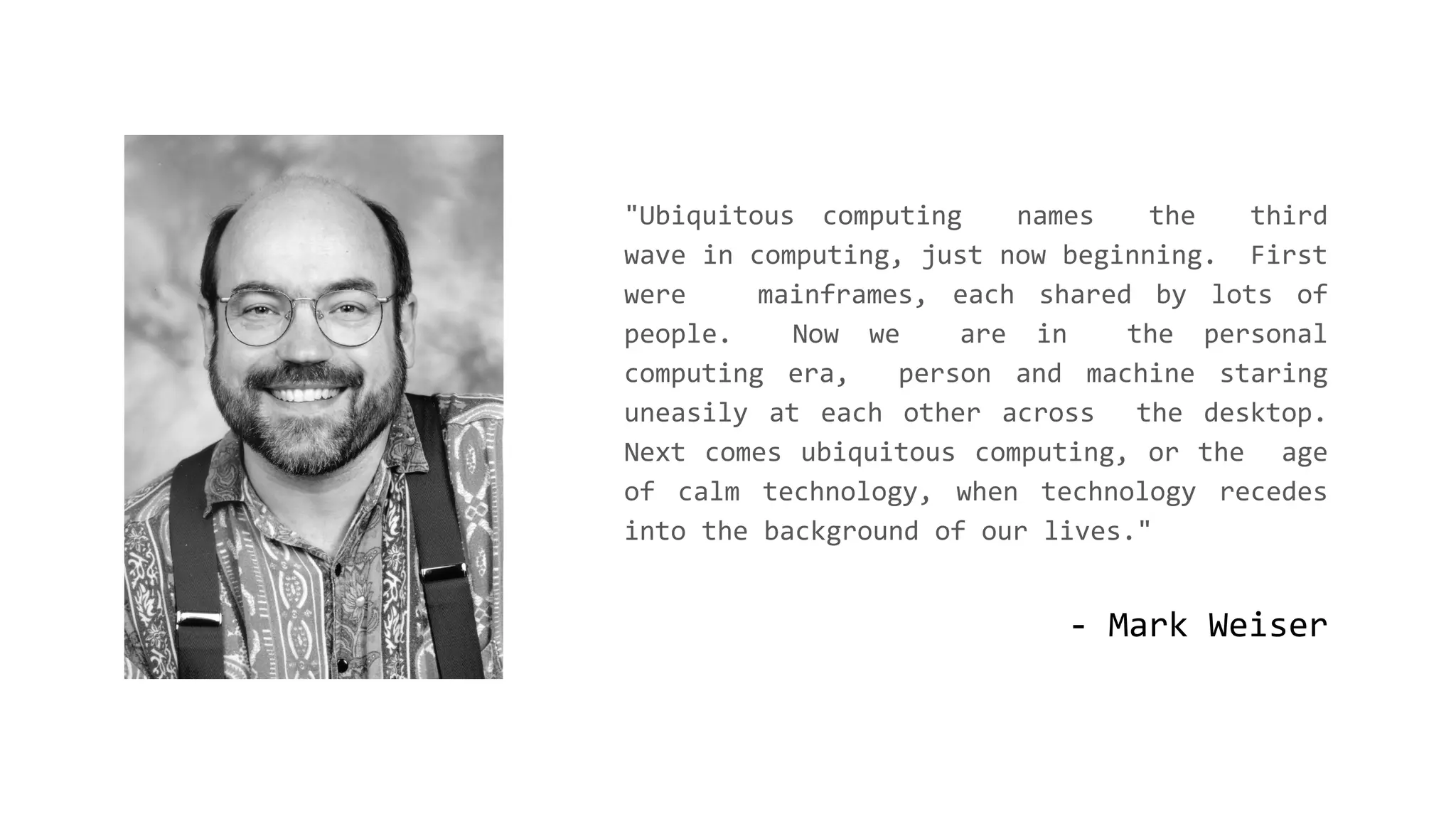 - Mark Weiser
"Ubiquitous computing names the third
wave in computing, just now beginning. First
were mainframes, each shared by lots of
people. Now we are in the personal
computing era, person and machine staring
uneasily at each other across the desktop.
Next comes ubiquitous computing, or the age
of calm technology, when technology recedes
into the background of our lives."
 
