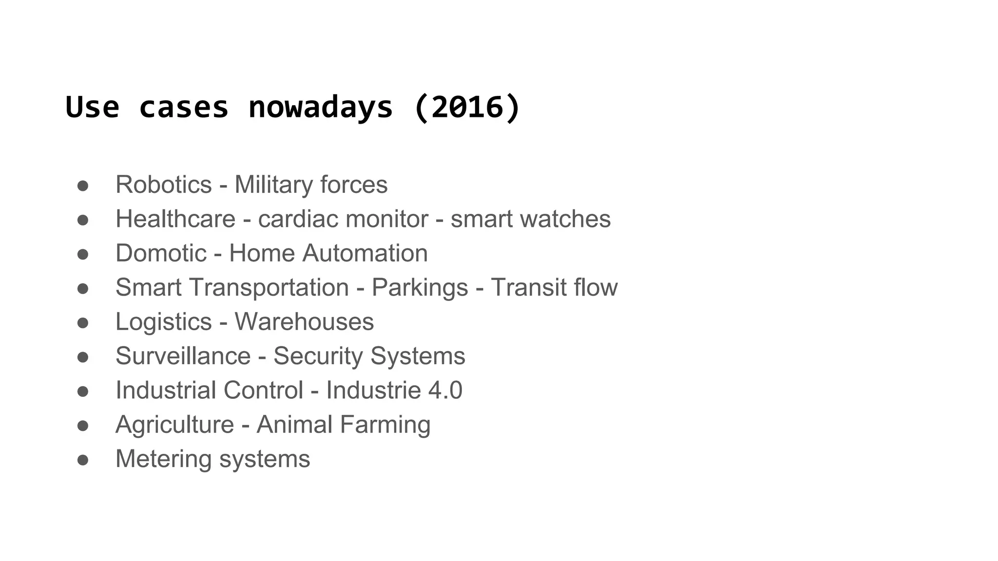 Use cases nowadays (2016)
● Robotics - Military forces
● Healthcare - cardiac monitor - smart watches
● Domotic - Home Automation
● Smart Transportation - Parkings - Transit flow
● Logistics - Warehouses
● Surveillance - Security Systems
● Industrial Control - Industrie 4.0
● Agriculture - Animal Farming
● Metering systems
 