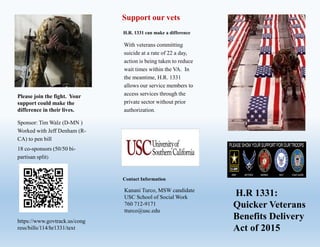 Please join the fight. Your
support could make the
difference in their lives.
Sponsor: Tim Walz (D-MN )
Worked with Jeff Denham (R-
CA) to pen bill
18 co-sponsors (50/50 bi-
partisan split)
Support our vets
H.R. 1331 can make a difference
With veterans committing
suicide at a rate of 22 a day,
action is being taken to reduce
wait times within the VA. In
the meantime, H.R. 1331
allows our service members to
access services through the
private sector without prior
authorization.
Contact Information
Kanani Turco, MSW candidate
USC School of Social Work
760 712-9171
tturco@usc.edu
IP
H.R 1331:
Quicker Veterans
Benefits Delivery
Act of 2015
https://www.govtrack.us/cong
ress/bills/114/hr1331/text
 