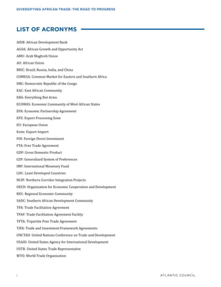 i	 ATLANTIC COUNCIL
DIVERSIFYING AFRICAN TRADE: THE ROAD TO PROGRESS
LIST OF ACRONYMS
AfDB: African Development Bank
AGOA: African Growth and Opportunity Act
AMU: Arab Maghreb Union
AU: African Union
BRIC: Brazil, Russia, India, and China
COMESA: Common Market for Eastern and Southern Africa
DRC: Democratic Republic of the Congo
EAC: East African Community
EBA: Everything But Arms
ECOWAS: Economic Community of West African States
EPA: Economic Partnership Agreement
EPZ: Export Processing Zone
EU: European Union
Exim: Export-Import
FDI: Foreign Direct Investment
FTA: Free Trade Agreement
GDP: Gross Domestic Product
GSP: Generalized System of Preferences
IMF: International Monetary Fund
LDC: Least Developed Countries
NCIP: Northern Corridor Integration Projects
OECD: Organization for Economic Cooperation and Development
REC: Regional Economic Community
SADC: Southern African Development Community
TFA: Trade Facilitation Agreement
TFAF: Trade Facilitation Agreement Facility
TFTA: Tripartite Free Trade Agreement
TIFA: Trade and Investment Framework Agreements
UNCTAD: United Nations Conference on Trade and Development
USAID: United States Agency for International Development
USTR: United States Trade Representative
WTO: World Trade Organization
 
