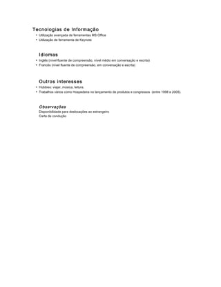 Tecnologias de Informação
• Utilização avançada de ferramentas MS Office
• Utilização de ferramenta de Keynote
Idiomas
• Inglês (nível fluente de compreensão, nível médio em conversação e escrita)
• Francês (nível fluente de compreensão, em conversação e escrita)
Outros interesses
• Hobbies: viajar, música, leitura.
• Trabalhos vários como Hospedeira no lançamento de produtos e congressos (entre 1998 e 2005).
Observações
Disponibilidade para deslocações ao estrangeiro
Carta de condução
 
