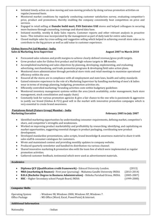 • Initiated timely action on slow moving and non-moving products by doing various promotion activities on
regular/seasonal basis.
• Monitored market conditions by regularly conducting customer satisfaction survey, evaluating competitor’s
price, product and promotions, thereby enabling the company consistently beat competition on price and
services.
• Engaged in retail selling at Danube build mart, PAN Emirates UAE stores and helped colleagues in securing
more business through counseling, trainings and shared data base.
• Initiated monthly, weekly & daily Sales reports, Customer reports and other relevant analysis in proactive
basis– This initiative was incorporated by the management as part of daily task for entire sales team.
• Closed multiple sales by cross-selling and suggestive selling which helped in achieving overall store sales as to
contribute to the big picture as well as add value to customer experience.
Globus Stores Pvt Ltd Mumbai - India
Sales & Marketing Area Supervisor August 2007 to March 2010
• Forecasted sales volumes and profit margins to achieve clearly defined revenue/gross profit targets.
• Grew product sales for Globus first product and hit high volume targets in 18 months.
• Accomplished marketing and sales objectives by planning, developing, implementing, and evaluating
advertising, merchandising, and trade promotion programs & developing field sales action plans.
• Monitored store administration through periodical store visits and retail meetings to maximize operational
efficiency within the area
• Ensured all the stores are in compliance with all employment and state laws, health and safety standards
• Gained extensive experience in the role of a Marketing Supervisor by handling marketing of men’s & ladies
wear in terms of strategy planning, budgeting, promotion activities etc.
• Efficiently controlled marketing/ branding activities costs within budgetary guidelines
• Monitored inventory management systems within the area (stock availability, order management, back store
management, stock consolidation and supply chain)
• Constantly look for various promotion agencies & give a fair chance to the one who is passionate & aggressive
to justify our brand (Globus & F21) good will in the market with innovative promotion campaigns which is
very essential to create brand awareness.
Pantaloons Retail (Future Group) Mumbai – India
Marketing Executive February 2005 to July 2007
• Identified marketing opportunities by understanding consumer requirements, defining market, competitor's
share, and competitor's strengths and weaknesses.
• Worked on improving product marketability and profitability by researching, identifying, and capitalizing on
market opportunities, suggesting essential changes in product packaging, coordinating new product
development.
• Developed standardize presentations, sales scripts, brand knowledge & awareness material to share it with
sales staff & consumer catalogues for customers.
• Wrote and maintained content and providing monthly updates to company website.
• Produced quarterly newsletter and handled its distribution via various channel.
• Shared innovative marketing & promotion idea with the team few of which were implemented as regular
promotion activities.
• Gathered customer feedback, testimonial which were used as advertisement materials.
Academics
• Diploma QCF (Qualification credit framework) - Edexcel University London. (2013)
• MBA (marketing & finance) - First year (pursuing) - Mahatma Gandhi University INDIA (2013-2014)
• B.B.A (Bachelor Degree in Business Administration) - Shiksha Parishad Orissa, INDIA. (2005-2007)
• HSC – Higher Secondary school Punjab Board, INDIA (1999-2000)
Computer Skills
Operating System : Windows 98, Windows 2000, Windows XP, Windows 7.
Office Package : MS Office (Word, Excel, PowerPoint) & Internet.
Additional Information
Nationality : Indian
 