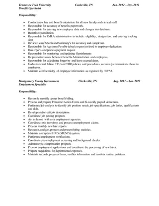 Tennessee Tech University Cookeville, TN Jan. 2012 – Dec.2012
Benefits Specialist
Responsibility:
 Conduct new hire and benefit orientation for all new faculty and clerical staff
 Responsible for accuracy of benefits paperwork.
 Responsible for entering new employee data and changes into database.
 Benefits reconciliation.
 Responsible for FMLA administration to include: eligibility, designation, and entering tracking
data
 Review Leave Sheets and Summary's for accuracy and completion.
 Responsible for Accounts Payable (check request) related to employee deductions.
 Run reports and process payment request
 Responsible for monitoring and updating Garnishments
 Helps resolve issues between Benefits Administration and employees.
 Responsible for calculating longevity and leave accrualdates.
 Understand and follow TTU and TBR policies and procedures,accurately communicate those to
employees.
 Maintain confidentiality of employee information as regulated by HIPPA.
Montgomery County Government Clarksville, TN Aug. 2011 – Jan. 2012
Employment Specialist
Responsibility:
 Reconcile monthly group benefit billing.
 Process and prepare PersonnelAction Forms and bi-weekly payroll deductions.
 Performed job analysis to identify job position needs,job specifications, job duties, qualifications
and skills.
 Develop and/or edit job descriptions.
 Coordinate job posting program.
 Act as liaison with area employment agencies.
 Coordinate exit interviews and process unemployment claims.
 Process monthly new hire reports.
 Research,analyze, prepare and present hiring statistics.
 Maintain and update HRIS (MUNIS) system.
 Performed employment verifications.
 Coordinate pre-employment screening and background checks.
 Administered compensation program.
 Process employment applications and coordinate the processing of new hires.
 Prepare requisitions for departmental expenses.
 Maintain records,prepares forms, verifies information and resolves routine problems.
 