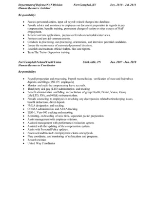 Department of Defense/NAFDivision Fort Campbell, KY Dec. 2010 – Jul. 2011
Human Resource Assistant
Responsibility:
 Process personnelactions, input all payroll related changes into database.
 Provide advice and assistance to employees on document preparation in regards to pay
compensation, benefits training, permanent change of station or other aspects of NAF
employment.
 Receive and rate applications, prepares referrals and schedules interviews.
 Prepares and post job announcements.
 Conducts in-processing, out-processing, orientations, and interview potential candidates.
 Ensure the maintenance of automated personnel database.
 Establish and maintain official folders, files and reports.
 Train The Trainer Supervisor training
Fort Campbell Federal Credit Union Clarksville, TN Jan. 2007 - Jun. 2010
Human Resources Coordinator
Responsibility:
 Payroll preparation and processing, Payroll reconciliation, verification of state and federal tax
deposits and filings.(150-175 employees)
 Monitor and audit the compensatory leave accruals.
 Third party sick pay (LTD) administration and tracking
 Benefit administration and billing reconciliation of group Health, Dental, Vision, Group
Life/LTD, FSA, and 401(k) retirement plans.
 Provide counseling to employees in resolving any discrepancies related to timekeeping issues,
benefit deductions, direct deposit.
 FMLA designation and tracking.
 COBRA administration and ARRA tracking.
 EEO-1, Vets-100 tracking and reporting.
 Recruiting, on-boarding of new hires, separation packet preparation.
 Assist management with employee relations.
 Assisted management with performance evaluation system.
 Assisted with the updating of the compensation system.
 Assist with Personal Policy updates.
 Processed and tracked Unemployment claims and appeals.
 Plan, coordinate, and monitoring of safety plans and programs.
 Record retention
 United Way Coordinator
 