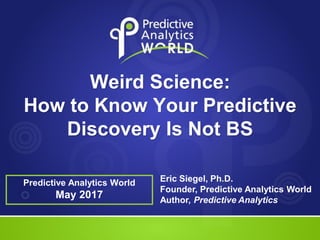 Predictive Analytics World
Weird Science:
How to Know Your Predictive
Discovery Is Not BS
Predictive Analytics World
May 2017
Eric Siegel, Ph.D.
Founder, Predictive Analytics World
Author, Predictive Analytics
 