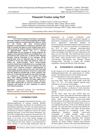 International Journal of Engineering and Management Research e-ISSN: 2250-0758 | p-ISSN: 2394-6962
Volume-11, Issue-3 (June 2021)
www.ijemr.net https://doi.org/10.31033/ijemr.11.3.21
124 This Work is under Creative Commons Attribution-NonCommercial-NoDerivatives 4.0 International License.
Financial Tracker using NLP
Kartik Baliyan1
, Shubham Vishnoi2
and Dr. Swati Sharma3
1
Student, Department of Information Technology, MIET College, Meerut, INDIA
2
Student, Department of Information Technology, MIET College, Meerut, INDIA
3
Associate Professor & Head, Department of Information Technology, MIET College, Meerut, INDIA
1
Corresponding Author: dhurav1997@gmail.com
ABSTRACT
NLP (Natural Language Processing) is a mechanism
that helps computers to know natural languages like English.
In general, computers can understand data, tables etc. which
are well formed. But when it involves natural
languages, it's unacceptable for computers to spot them. NLP
helps to translate the tongue in such a fashion which will be
easily processed by modern computers. Financial Tracker is
an approach which will use NLP as a tool and
can differentiate the user messages in various categories. the
appliance of the approach will be seen at multiple levels. At a
personal level, this permits users to filtrate useful financial
messages from an large junk of text messages. On the
opposite hand, from an industrial point of view, this can
be useful in services like online loan disbursal, which are
hitting the market nowadays. These services attempt
to provide online loans to individuals in an exceedingly faster
and quicker manner. But when it involves business view, loan
recovery from customers becomes a really important &
crucial aspect. As most such services can’t take strict legal
actions against the fraud customers, it becomes a requirement
that loan should be provided only to those customers who
deserve it. At that time, this model can come under the image.
As a business we will find the user’s messages from their
inbox (after taking permission from the users). These
messages are often filtered using NLP which might help to
differentiate various types of messages within the user's
inbox which might further be used as a content for further
prediction and analysis on user’s behaviour in terms of
cash related transactions.
Keywords— Supervised Learning, Text Classification,
Machine Learning, Classification, Regex
I. INTRODUCTION
Natural Language Processing has become a very
important application of machine learning. Machine
learning is traditionally very famous for its prediction and
classification algorithms. NLP also uses these features of
machine learning to realize insights on textual data, build
correlations etc which is employed to process the human
language efficiently. in line with various estimations, very
less of the available data is present in structured form. We
all are surrounded by data. Data is being generated as we
speak, as we tweet, as we send various messages on
whatsapp and in various other activities. Most of this data
exists within the text form, which is very unstructured in
nature. whether or not we've high dimensional data, the
data present in it cannot be directly used
unless it's processed (read and understood) manually or
analyzed by a computing system. The approach discussed
here is employed to unravel this problem of
text processing by automated computers and use the results
for prediction. The civil score generator is an inspiration to
use NLP in user’s messages processing which
might be employed by organizations that provide online
loans to the shoppers who don't have any credit history and
hence no civil score data. This method can help to get an
estimated civil score with the assistance of a pre-processed
NLP model, which classifies user’s inbox messages as
credit-amount, debit-amount, and recharge- amount
messages which may help to predict the monthly
expenditure, earning and lifestyle of the individual
II. EXPERIMENT AND RESULT
In this research, we've got collected sample messages for
building information that was preprocessed for further
actions. The filtration process involves following steps
● Text Transformation to lower case character.
● Removal of unwanted symbols, stop words from
text using regex. These stop words include words like
(“the”, “a”, “an”, “in”), which might be ignored easily
with little or no or no loss of knowledge
● Stemming - It stems the words to seek out the
basis word. for instance, a collection of words (classifier,
classifies, classify) are going to be stemmed to the word
classify.
All the above steps are a part of NLP data pre-
processing. of these steps make the information lighter and
fewer noisy. Then, the information was converted to the
matrix which contains all the various words within
the data because the attribute name and every sentence (or
text message) as a row. Each cell contains either a zero or
one supported the presence of the word within the specific
sentence. we've got used count vectorizer from Sklearn for
this task. the information is now within the form which
might be processed by a computing system. Then,
resampling is finished to resample various sorts
of messages to handle multiple output class
imbalance within the data. Then with the assistance of
random forest classification algorithms from machine
learning, various messages are classified in specified
categories for further analysis. Random forest, because
the name implies, consists of the many individual decision
 