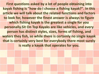First questions asked by a lot of people obtaining into
kayak fishing is "how do I choose a fishing kayak?". In this
article we will talk about the related functions and factors
 to look for, however the finest answer is always to figure
     which fishing kayak is the greatest a single for you
 personally.Sit On Top Kayaks are like vehicles, and every
   person has distinct styles, sizes, forms of fishing, and
waters they fish, so while there is certainly no single kayak
that is certainly very best for everybody there most surely
           is really a kayak that operates for you.
 