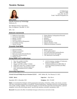 Nicolette Mariano
23 Middle Road
Stuart, FL 34996
Cell: (772) 341-2327
E-mail: Nicolette707@gmail.com
Education
Florida Institute of Technology
Melbourne, FL
B.S. Biological Science Aquaculture
Date of completion: December 14, 2013
GPA: 3.22
Relevant coursework
 Molluscan Aquaculture
 Crustacean Aquaculture
 Biology of Fishes
 Fisheries Science
 Fish Aquaculture & Management
 Invertebrate Zoology
 General Ecology
 Marine Biology Undergraduate Research
 Microbiology
 Biometry
 Biochemistry I
 General Genetics
 Organic Chemistry I & II
 Marine/Environmental Chemistry
Scientific Field Skills
 Oyster restoration
 Mangrove restoration
 Conch restoration
 Reef and estuarine fish identification
 Underwater transect surveys
 Seining surveys
 Benthic surveys
 Water quality analysis
 Sea turtle monitoring and identification
 Internal and external fish tagging
 YSI maintenance and training
Diving Skills and Certifications
 First Aid, certified 6/16/2014
 CPR, certified 6/16/2014
 Oxygen and AED, certified 7/18/2011
 PADI open water diver, certified 6/10/2007
 PADI rescue diver, advanced open water
diver, and enriched air diver certified
8/5/2011
 AAUS (American Academy of Underwater
Sciences) certified 8/5/2011
 Technical proficiencies in IBM SPSS 20
statistical software and Microsoft Office
Excel 2007.
Internship Experience
Florida Fish and Wildlife Research Institute S.E.R.F. – 14495 Harllee Rd., Port Manatee,FL 34221
S.E.R.F. Intern
September 2012 to December 2012
Supervisor – Gina Russo
Telephone (941) 723-4505
Duties: Assisted hatchery biologists with the propagation and rearing of red drum, rotifers, and Artemia, assisted
with tank, recirculating aquaculture system(RAS), and pond maintenance, fingerling and brood stockmanagement,
water quality, feeding, sampling, harvesting and tagging, assisted with data acquisition and management, operated
equipment such as dissolved oxygen meters, spectroscopy machines,hydrolabs, and plankton sleds.
Research: Focused on the effect of enrichment dosages on Brachionus survivalover time.
 