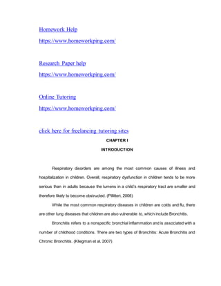 Homework Help
https://www.homeworkping.com/
Research Paper help
https://www.homeworkping.com/
Online Tutoring
https://www.homeworkping.com/
click here for freelancing tutoring sites
CHAPTER I
INTRODUCTION
Respiratory disorders are among the most common causes of illness and
hospitalization in children. Overall, respiratory dysfunction in children tends to be more
serious than in adults because the lumens in a child’s respiratory tract are smaller and
therefore likely to become obstructed. (Pillitteri, 2008)
While the most common respiratory diseases in children are colds and flu, there
are other lung diseases that children are also vulnerable to, which include Bronchitis.
Bronchitis refers to a nonspecific bronchial inflammation and is associated with a
number of childhood conditions. There are two types of Bronchitis: Acute Bronchitis and
Chronic Bronchitis. (Kliegman et al, 2007)
 