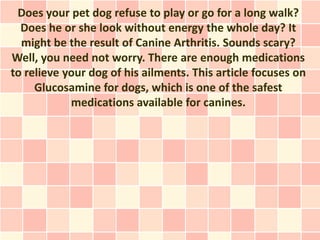 Does your pet dog refuse to play or go for a long walk?
  Does he or she look without energy the whole day? It
  might be the result of Canine Arthritis. Sounds scary?
Well, you need not worry. There are enough medications
to relieve your dog of his ailments. This article focuses on
     Glucosamine for dogs, which is one of the safest
            medications available for canines.
 