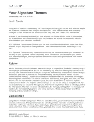 Your Signature Themes
SURVEY COMPLETION DATE: 08-01-2013
Justin Steele
Many years of research conducted by The Gallup Organization suggest that the most effective people
are those who understand their strengths and behaviors. These people are best able to develop
strategies to meet and exceed the demands of their daily lives, their careers, and their families.
A review of the knowledge and skills you have acquired can provide a basic sense of your abilities,
but an awareness and understanding of your natural talents will provide true insight into the core
reasons behind your consistent successes.
Your Signature Themes report presents your five most dominant themes of talent, in the rank order
revealed by your responses to StrengthsFinder. Of the 34 themes measured, these are your "top
five."
Your Signature Themes are very important in maximizing the talents that lead to your successes. By
focusing on your Signature Themes, separately and in combination, you can identify your talents,
build them into strengths, and enjoy personal and career success through consistent, near-perfect
performance.
Relator
Relator describes your attitude toward your relationships. In simple terms, the Relator theme pulls you
toward people you already know. You do not necessarily shy away from meeting new people—in fact,
you may have other themes that cause you to enjoy the thrill of turning strangers into friends—but you
do derive a great deal of pleasure and strength from being around your close friends. You are
comfortable with intimacy. Once the initial connection has been made, you deliberately encourage a
deepening of the relationship. You want to understand their feelings, their goals, their fears, and their
dreams; and you want them to understand yours. You know that this kind of closeness implies a
certain amount of risk—you might be taken advantage of—but you are willing to accept that risk. For
you a relationship has value only if it is genuine. And the only way to know that is to entrust yourself to
the other person. The more you share with each other, the more you risk together. The more you risk
together, the more each of you proves your caring is genuine. These are your steps toward real
friendship, and you take them willingly.
Competition
Competition is rooted in comparison. When you look at the world, you are instinctively aware of other
people’s performance. Their performance is the ultimate yardstick. No matter how hard you tried, no
matter how worthy your intentions, if you reached your goal but did not outperform your peers, the
achievement feels hollow. Like all competitors, you need other people. You need to compare. If you
456856359 (Justin Steele)
© 2000, 2006-2012 Gallup, Inc. All rights reserved.
1
 