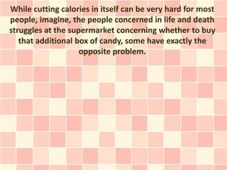 While cutting calories in itself can be very hard for most
people, imagine, the people concerned in life and death
struggles at the supermarket concerning whether to buy
   that additional box of candy, some have exactly the
                    opposite problem.
 