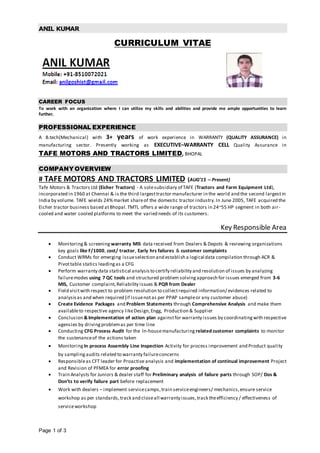 ANIL KUMAR
Page 1 of 3
CURRICULUM VITAE
CAREER FOCUS
To work with an organization where I can utilize my skills and abilities and provide me ample opportunities to learn
further.
PROFESSIONAL EXPERIENCE
A B.tech(Mechanical) with 3+ years of work experience in WARRANTY (QUALITY ASSURANCE) in
manufacturing sector. Presently working as EXECUTIVE–WARRANTY CELL Quality Assurance in
TAFE MOTORS AND TRACTORS LIMITED, BHOPAL
COMPANY OVERVIEW
# TAFE MOTORS AND TRACTORS LIMITED (AUG’15 – Present)
Tafe Motors & Tractors Ltd (Eicher Tractors) - A solesubsidiary of TAFE (Tractors and Farm Equipment Ltd),
incorporated in 1960 at Chennai & is the third largesttractor manufacturer in the world and the second largestin
India by volume. TAFE wields 24%market shareof the domestic tractor industry.In June 2005, TAFE acquired the
Eicher tractor business based atBhopal.TMTL offers a wide range of tractors in 24~55 HP segment in both air-
cooled and water cooled platforms to meet the varied needs of its customers.
Key Responsible Area
 Monitoring& screening warranty MIS data received from Dealers & Depots & reviewing organizations
key goals like F/1000, cost/ tractor, Early hrs failures & customer complaints
 Conduct WRMs for emerging issueselection and establish a logical data compilation through ACR &
Pivottable statics leadingas a CFG
 Perform warranty data statistical analysisto certify reliability and resolution of issues by analyzing
failuremodes using 7 QC tools and structured problem solvingapproach for issues emerged from 3-6
MIS, Customer complaint,Reliability issues & PQR from Dealer
 Field visitwith respect to problem resolution to collectrequired information/ evidences related to
analysisas and when required (if issuenotas per PPAP sampleor any customer abuse)
 Create Evidence Packages and Problem Statements through Comprehensive Analysis and make them
availableto respective agency likeDesign,Engg, Production & Supplier
 Conclusion &Implementation of action plan againstfor warranty issues by coordinatingwith respective
agencies by drivingproblemas per time line
 Conducting CFG Process Audit for the In-housemanufacturing related customer complaints to monitor
the sustenanceof the actions taken
 Monitoring In process Assembly Line Inspection Activity for process improvement and Product quality
by samplingaudits related to warranty failureconcerns
 Responsibleas CFT leader for Proactive analysis and implementation of continual improvement Project
and Revision of PFMEA for error proofing
 Train Analysts for Juniors & dealer staff for Preliminary analysis of failure parts through SOP/ Dos &
Don’ts to verify failure part before replacement
 Work with dealers – implement servicecamps,train serviceengineers/ mechanics,ensure service
workshop as per standards,track and closeall warranty issues,track theefficiency / effectiveness of
serviceworkshop
 