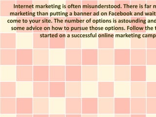 Internet marketing is often misunderstood. There is far m
 marketing than putting a banner ad on Facebook and waiti
come to your site. The number of options is astounding and
 some advice on how to pursue those options. Follow the t
            started on a successful online marketing campa
 