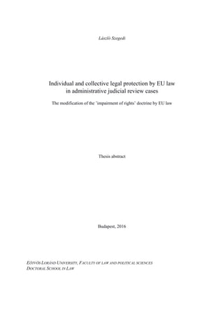 László Szegedi
Individual and collective legal protection by EU law
in administrative judicial review cases
The modification of the ’impairment of rights’ doctrine by EU law
Thesis abstract
Budapest, 2016
EÖTVÖS LORÁND UNIVERSITY, FACULTY OF LAW AND POLITICAL SCIENCES
DOCTORAL SCHOOL IN LAW
 