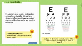 2024_AF_V1
Foco no conteúdo
Se você enxerga objetos embaçados
em qualquer situação, é importante
visitar um oftalmologista para realizar
exames e identificar se há um possível
problema.
Oftalmologista é uma
especialidade médica que cuida da
saúde ocular.
Fonte: Getty Images
CONTINUA
A tabela de Snellen é um instrumento utilizado
por médicos na investigação de erros de
refração
 