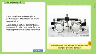 2024_AF_V1
Foco no conteúdo
Erros de refração não corrigidos
podem causar dificuldades na leitura e
no aprendizado.
Além disso, o esforço constante das
estruturas do olho para tentar focar os
objetos pode causar dores de cabeça.
Fonte: Getty Images
CONTINUA
Aparelho usado para definir o tipo de lente para
corrigir o problema de visão
 