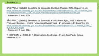 2024_AF_V1
Referências
SÃO PAULO (Estado). Secretaria da Educação. Currículo Paulista, 2019. Disponível em:
https://efape.educacao.sp.gov.br/curriculopaulista/wp-content/uploads/2023/02/Curriculo_Pau
lista-etapas-Educa%C3%A7%C3%A3o-Infantil-e-Ensino-Fundamental-ISBN.pdf
. Acesso em: 3 maio 2024.
SÃO PAULO (Estado). Secretaria da Educação. Currículo em Ação, 2023. Caderno do
Professor, Ciências – Ensino Fundamental Anos Finais – 2o
semestre, v. 2. Disponível em:
https://efape.educacao.sp.gov.br/curriculopaulista/wp-content/uploads/2022/10/Web_EFAF_C
P_CIEN_6AO9.pdf
. Acesso em: 3 maio 2024.
THOMPSON, M.; RIOS, E. P. Observatório de ciências – 6o
ano. São Paulo: Editora
Moderna, 2018.
 