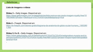 2024_AF_V1
Referências
Lista de imagens e vídeos
Slides 3 – Getty Images. Disponível em:
https://www.gettyimages.com.br/detail/foto/paulista-avenue-sao-paulo-imagem-royalty-free/10
78024680?phrase=+desfoque+s%C3%A3o+paulo&adppopup=true
.
Slide 4 – Freepik. Disponível em:
https://br.freepik.com/vetores-gratis/diagrama-da-anatomia-do-globo-ocular-humano_1383280
1.htm
.
Slides 5, 6 e 8 – Getty Images. Disponível em:
https://www.gettyimages.com.br/detail/ilustra%C3%A7%C3%A3o/astigmatism-myopia-and-hy
peropia-ilustra%C3%A7%C3%A3o-royalty-free/480122532?phrase=miopia+hipermetropia&ad
ppopup=true
.
 