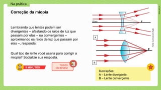 2024_AF_V1
Na prática
Lembrando que lentes podem ser
divergentes – afastando os raios de luz que
passam por elas – ou convergentes –
aproximando os raios de luz que passam por
elas –, responda:
Qual tipo de lente você usaria para corrigir a
miopia? Socialize sua resposta.
Correção da miopia
Fonte:
Currículo
em
Ação
5 MINUTOS
TODOS
ESCREVEM
A
B
Ilustrações:
A – Lente divergente;
B – Lente convergente
 