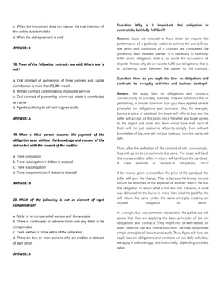 c. When the instrument does not express the true intention of
the parties due to mistake
d. When the real agreement is void
ANSWER: C
18. Three of the following contracts are void. Which one is
not?
a. Oral contract of partnership of three partners and capital
contribution is more than P3,000 in cash
b. Written contract contemplating impossible services
c. Oral contract of partnership where real estate is contributed
as capital
d. Agent's authority to sell land is given orally.
ANSWER: A
19. When a third person assumes the payment of the
obligation even without the knowledge and consent of the
debtor but with the consent of the creditor
a. There is novation
b. There is delegation if debtor is released
c. There is subrogation
d. There is expromission if debtor is released
ANSWER: D
20. Which of the following is not an element of legal
compensation?
a. Debts to be compensated are due and demandable
b. There is controversy or adverse claim over any debts to be
compensated
c. There are two or more debts of the same kind
d. There are two or more persons who are creditor or debtors
of each other.
ANSWER: B
Question: Why is it important that obligation in
contractsbe faithfully fulfiiled??
Answer: Laws are enacted to have order (or require the
performance of a particular action to achieve the same) Since
the terms and conditions of a contract are considered the
governing laws between parties, it is necessary to faithfully
fulfill one's obligation, that is, to avoid the occurrence of
dispute. Hence, why do we have to fulfill our obligations, that is
to achieving order between the parties to the contract.
Question: How do you apply the laws on obligations and
contracts to everyday activities and business dealings?
Answer: We apply laws on obligations and contracts
unconsciously to our daily activities. One will not notice that in
performing a simple common task you have applied several
principles on obligations and contracts. Like, for example,
buying a piece of pandesal, the buyer will offer to buy and the
seller will accept. At this point, once the seller and buyer agrees
to the object and price, and their minds have met; each of
them will not just rescind or refuse to comply. Even without
knowledge of law, one will not just back out from the perfected
sale.
Then, after the perfection of the contract of sell; unknowingly,
they will go on to consummate the same. The buyer will hand
the money and the seller, in return, will hand over the pandesal.
A clear example of reciprocal obligations, isn't?
If the money given is more than the price of the pandesal, the
seller will give the change. That is because he knows no one
should be enriched at the expense of another; hence, he has
the obligation to return what is not due him. Likewise, if what
was delivered to the buyer is more than what he paid for, he
will return the same under the same principle, creating an
implied obligation to return.
In a simple, but very common, transaction, the parties are not
aware that they are applying the basic principles of law on
obligations and contracts. They might not be well versed, or
even, have not had any formal education, yet they apply these
simple principles of law unconsciously. Thus, If you ask: how we
apply laws on obligations and contracts on our daily activities,
we apply it unknowingly, but instinctively, depending on one's
value.
 