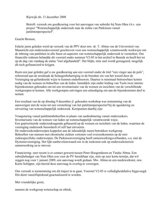 Rijswijk nb, 13 december 2008

        Betreft: verzoek om goedkeuring voor het aanvragen van subsidie bij Nuts Ohra t.b.v. een
        project "Wetenschappelijk onderzoek naar de ziekte van Parkinson vanuit
        patiëntenperspectief".

Geacht Bestuur,

Enkele jaren geleden werd op verzoek van de PPV door mw. dr. T. Abma van de Universiteit van
Maastricht een onderzoeksvoorstel geschreven voor een wetenschappelijk verantwoorde werkwijze om
de inbreng van patiënten in alle fasen en aspecten van wetenschappelijk onderzoek te versterken. Om
financiële redenen belandde dit voorstel onder nummer V2-05 in het archief in Bunnik en heeft het tot
op de dag van vandaag de status "niet afgehandeld". Het blijkt, mits snel wordt gereageerd, mogelijk
dit toch gefinancierd te krijgen.

Ruim een jaar geleden gaf u uw goedkeuring aan een voorstel onder de titel “een vinger aan de pols”,
refererend aan de noodzaak de belangenbehartiging in de breedste zin van het woord door de
Vereniging op gefundeerde wijze te kunnen onderbouwen. Daartoe is minimaal betrouwbare kennis
nodig van de wensen en behoeften van de leden. Inmiddels zijn onder leiding van Tools twee interne
bijeenkomsten gehouden om tot een inventarisatie van de wensen en inzichten van de verschillende
werkgroepen te komen. Alle werkgroepen ontvingen een uitnodiging om aan de bijeenkomsten deel te
nemen.

Een resultaat van de op dinsdag 9 december jl. gehouden workshop was instemming van de
aanwezigen met de wens tot een versterking van het patiëntenperspectief bij de agendering en
uitvoering van wetenschappelijk onderzoek. Kernpunten daarbij zijn:

Vraagsturing vanuit patiëntenbehoeften in plaats van aanbodsturing vanuit onderzoekers.
Inventarisatie van de wensen van leden op wetenschappelijk verantwoorde wijze.
Een geprioriteerde onderzoeksagenda gebaseerd op de wensen en inzichten van de leden, waarmee de
vereniging onderzoek beoordeelt of zelf laat uitvoeren.
De onderzoekonderwerpen koppelen aan de inhoudelijk meest betrokken werkgroep.
Behoeften van mensen met chronische ziekten vertonen veel overeenkomsten op de niet-
ziektespecifieke onderwerpen. De Parkinsonvereniging heeft samenwerkingsverbanden, o.a. met de
Dystonievereniging. Het lijkt aanbevelenswaard om in de toekomst ook op onderzoeksterrein
samenwerking na te streven.

Financiering: zeer recent is er contact geweest tussen Peter Hoogendoorn en Tineke Abma. Een
subsidiebudget van Nuts Ohra zou voor de PV bereikbaar zijn, mits op zeer korte termijn, dat wil
zeggen nog voor 1 januari 2009, een aanvraag wordt gedaan. Mw. Abma en een medewerkster, mw.
Karin Schipper, zijn bereid deze aanvraag in overleg te verzorgen.

Ons verzoek is toestemming om dit traject in te gaan. Voorstel V2-05 is volledigheidshalve bijgevoegd.
Het dient vanzelfsprekend geactualiseerd te worden.

Met vriendelijke groet,

namens de werkgroep wetenschap en ethiek,
 