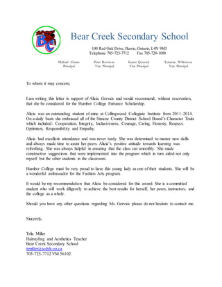 Bear Creek Secondary School
100 Red Oak Drive, Barrie, Ontario, L4N 9M5
Telephone 705-725-7712 Fax 705-720-1088
Michael Abram Peter Bowman Karen Quesnel Terrence Wilkinson
Principal Vice Principal Vice Principal Vice Principal
To whom it may concern,
I am writing this letter in support of Alicia Gervais and would recommend, without reservation,
that she be considered for the Humber College Entrance Scholarship.
Alicia was an outstanding student of mine at Collingwood Collegiate Institute from 2011-2014.
On a daily basis she embraced all of the Simcoe County District School Board’s Character Traits
which included: Cooperation, Integrity, Inclusiveness, Courage, Caring, Honesty, Respect,
Optimism, Responsibility and Empathy.
Alicia had excellent attendance and was never tardy. She was determined to master new skills
and always made time to assist her peers. Alicia’s positive attitude towards learning was
refreshing. She was always helpful in ensuring that the class ran smoothly. She made
constructive suggestions that were implemented into the program which in turn aided not only
myself but the other students in the classroom.
Humber College must be very proud to have this young lady as one of their students. She will be
a wonderful ambassador for the Fashion Arts program.
It would be my recommendation that Alicia be considered for this award. She is a committed
student who will work diligently to achieve the best results for herself, her peers, instructors, and
the college as a whole.
Should you have any other questions regarding Ms. Gervais please do not hesitate to contact me.
Sincerely,
Trila Miller
Hairstyling and Aesthetics Teacher
Bear Creek Secondary School
trmiller@scdsb.on.ca
705-725-7712 VM 56102
 