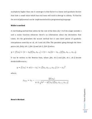 Module2:RootsofEquations
10
multiplicity higher than one it converges to that factor is a linear and quadratic factors
that have a small value which has real roots will tend to diverge to infinity. To find for
the zero of polynomial can be implemented with a programming language.
Müller's method
A root finding method that solves for the root of the form f(x) = 0 of the single variable x
and a scalar function whenever there’s no information about the derivatives that
exists. It’s the generalizes the secant method but it uses three points of quadratic
interpolation noted by as xk, xk-1 and xk-2.The The parabola going through the three
points (xk, f(xk)), (xk-1, f(xk-1)) and (xk-2, f(xk-2)) when
It can be written in the Newton form, where f[xk, xk-1] and f[xk, xk-1, xk-2] denote
divided differences;
where;
Brent’s Method
 