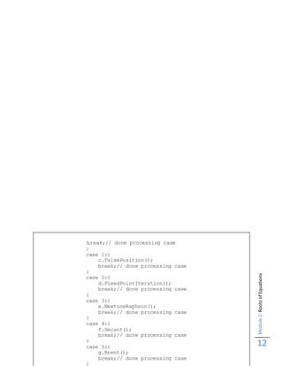 Module2:RootsofEquations
12
break;// done processing case
}
case 1:{
c.FalsePosition();
break;// done processing case
}
case 2:{
d.FixedPointIteration();
break;// done processing case
}
case 3:{
e.NewtonsRaphson();
break;// done processing case
}
case 4:{
f.Secant();
break;// done processing case
}
case 5:{
g.Brent();
break;// done processing case
}
 