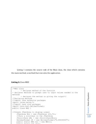 Module2:RootsofEquations
13
Listing 1 contains the source code of the Main class, the class which contains
the main method, a method that executes the application.
Listing 2.Class MRZ
/*MRZ class
- declares method of the function
- declares methods to prompt user to input values needed in the
methods
- declares the method in giving the output*/
//Declaring methods
//import Java extension packages
import javax.swing.*;
//import Java core packages
import java.text.DecimalFormat;
public class MRZ {
//Create JTextArea to display output
JTextArea Mrz = new JTextArea (25,75);
//Puts a scrollbar in the JTextArea
JScrollPane mRz = new JScrollPane(Mrz);
DecimalFormat df = new DecimalFormat("0.00000000");
public static MRZ mrz = new MRZ();
 