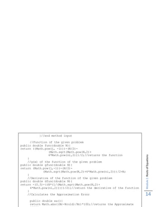 Module2:RootsofEquations
14
}//end method input
//Function of the given problem
public double func(double N){
return ((Math.pow(j, -1)))-(N/2)-
(Math.sqrt(Math.pow(N,2)+
4*Math.pow(ni,2)))/2;//returns the function
}
//g(x) of the function of the given problem
public double gfunc(double N){
return (Math.pow(j,-1))-(N/2)-
(Math.sqrt(Math.pow(N,2)+4*Math.pow(ni,2)))/2+N;
}
//Derivative of the function of the given problem
public double dfunc(double N){
return -(0.5)-((N*(1/(Math.sqrt(Math.pow(N,2)+
4*Math.pow(ni,2)))))/2);//return the derivative of the function
}
//Calculates the Approximation Error
public double ea(){
return Math.abs((Nr-Nrold)/Nr)*100;//returns the Approximate
 